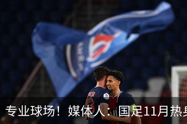 专业球场！媒体人：国足11月热身赛大概率移师肇庆进行