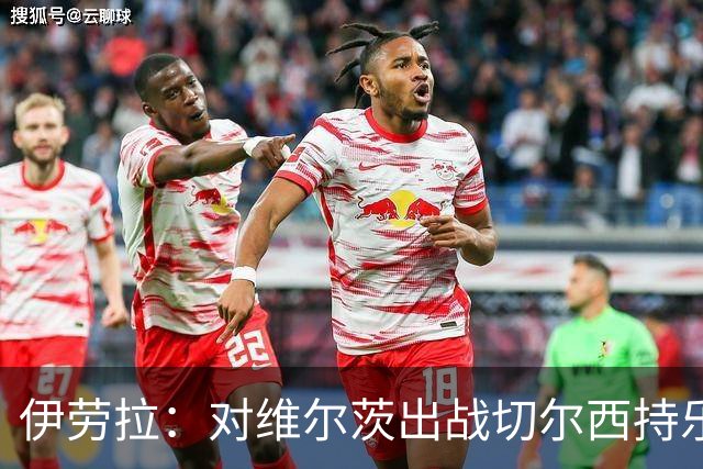伊劳拉：对维尔茨出战切尔西持乐观态度；我们必须进行轮换