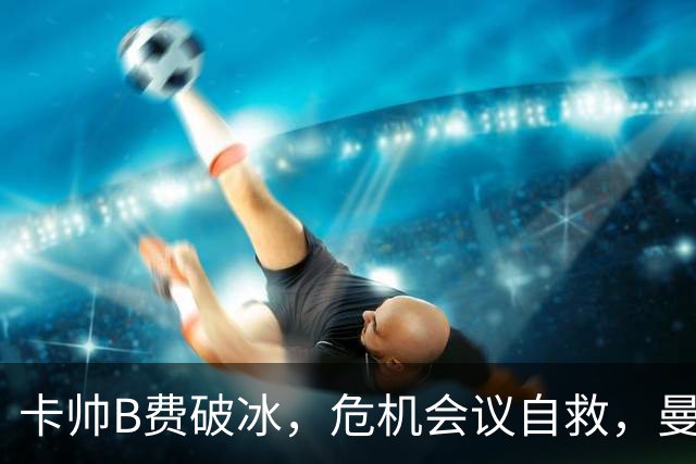 卡帅B费破冰，危机会议自救，曼联拒绝坠入降级区