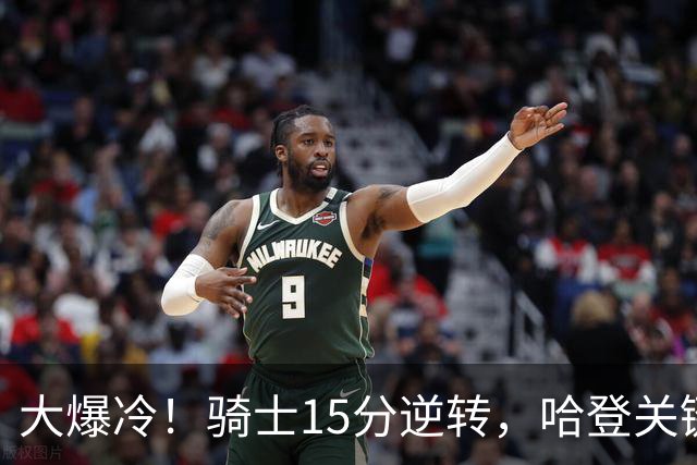大爆冷！骑士15分逆转，哈登关键救赎，麦丹六犯驱逐，华子空砍47分