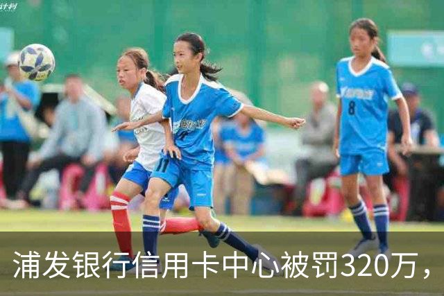 浦发银行信用卡中心被罚320万，涉多项违规