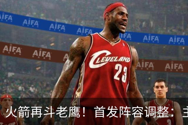火箭再斗老鹰！首发阵容调整：主控火线复出，谢泼德重回2阵，5虎重新集结