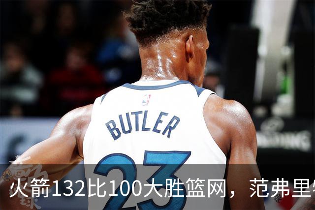 火箭132比100大胜篮网，范弗里特24分谈球队化学反应