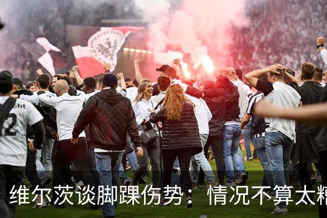 维尔茨谈脚踝伤势：情况不算太糟糕 不会在意外界对我的批评