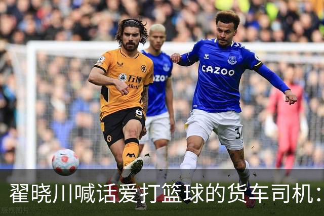 翟晓川喊话爱打篮球的货车司机：来首钢主场为我们加油