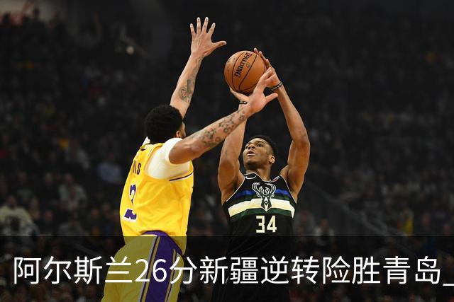 阿尔斯兰26分新疆逆转险胜青岛 阿不都15+9