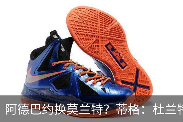 阿德巴约换莫兰特？蒂格：杜兰特会让队友发挥 但字母哥没这打算